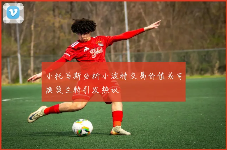 小托马斯分析小波特交易价值或可换莫兰特引发热议