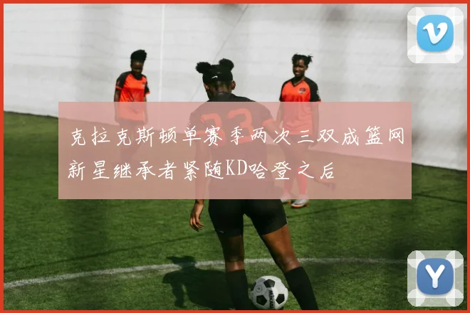 克拉克斯顿单赛季两次三双成篮网新星继承者紧随KD哈登之后