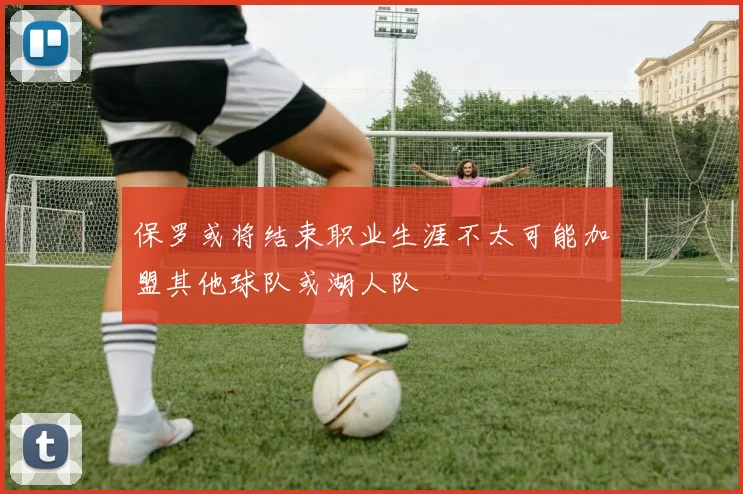 保罗或将结束职业生涯不太可能加盟其他球队或湖人队