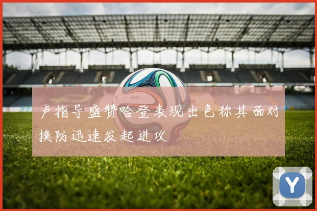 卢指导盛赞哈登表现出色称其面对换防迅速发起进攻