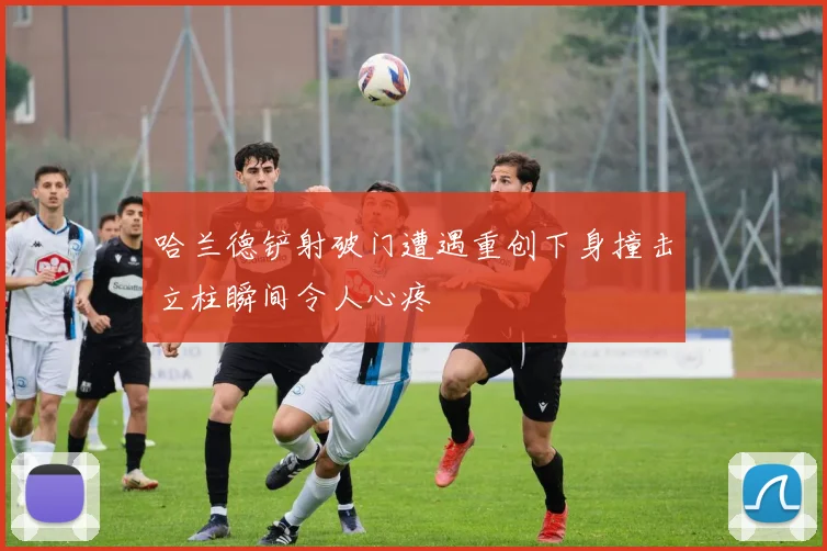 哈兰德铲射破门遭遇重创下身撞击立柱瞬间令人心疼