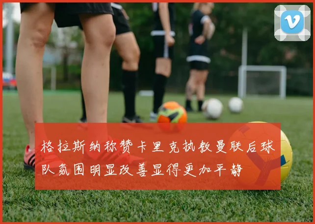 格拉斯纳称赞卡里克执教曼联后球队氛围明显改善显得更加平静