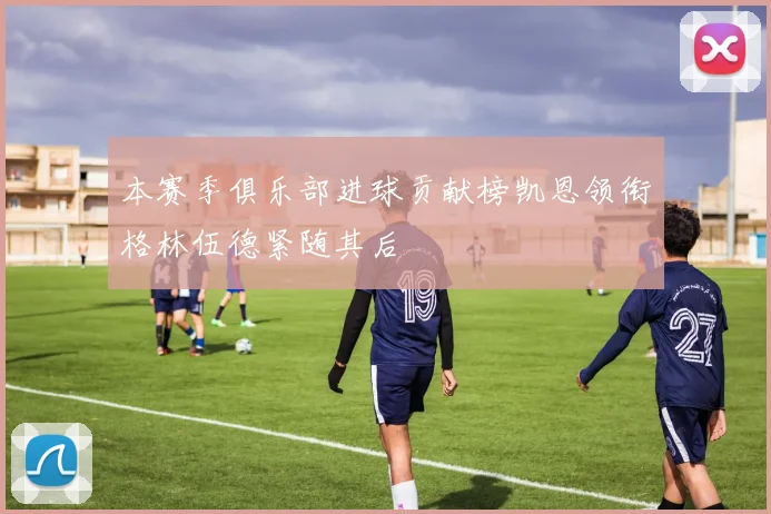 本赛季俱乐部进球贡献榜凯恩领衔格林伍德紧随其后