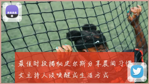 最佳时段揭秘皮尔斯分享晨间习惯女主持人谈唤醒式生活方式