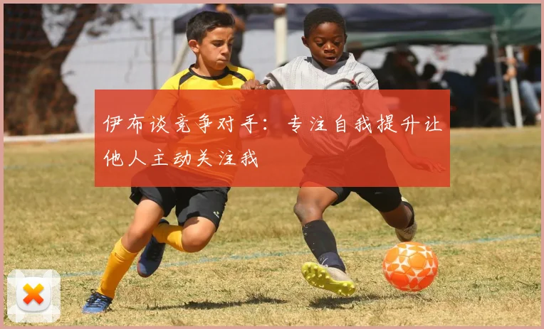 伊布谈竞争对手：专注自我提升让他人主动关注我