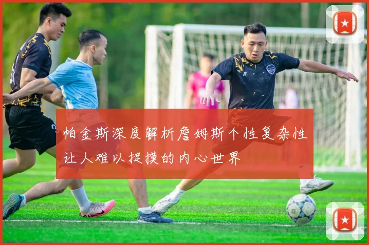 帕金斯深度解析詹姆斯个性复杂性让人难以捉摸的内心世界