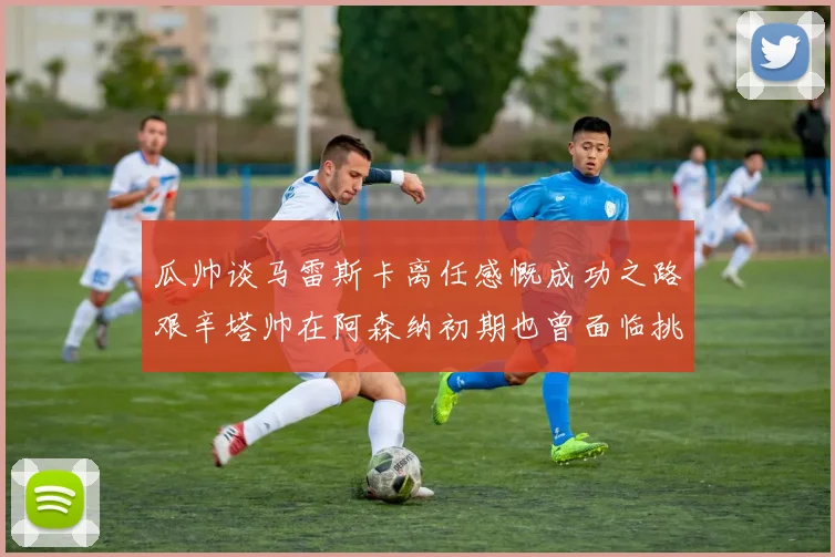 瓜帅谈马雷斯卡离任感慨成功之路艰辛塔帅在阿森纳初期也曾面临挑战