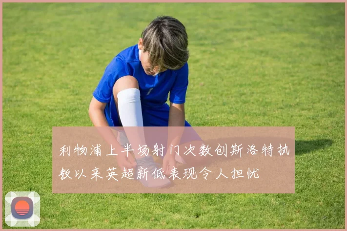 利物浦上半场射门次数创斯洛特执教以来英超新低表现令人担忧