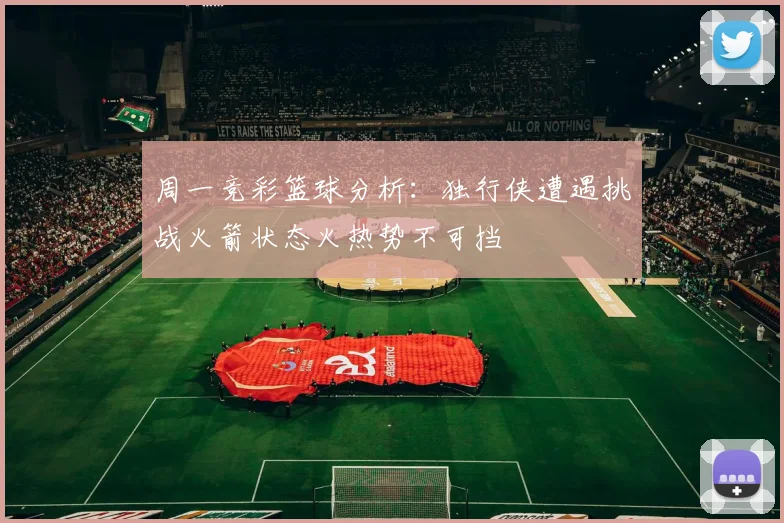 周一竞彩篮球分析：独行侠遭遇挑战火箭状态火热势不可挡