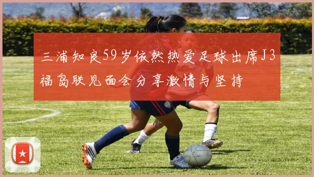 三浦知良59岁依然热爱足球出席J3福岛联见面会分享激情与坚持
