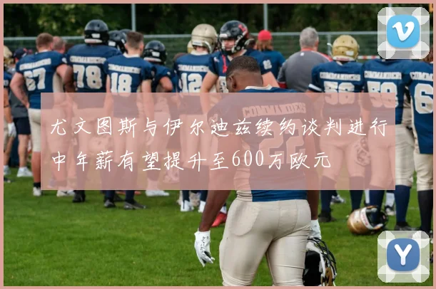 尤文图斯与伊尔迪兹续约谈判进行中年薪有望提升至600万欧元