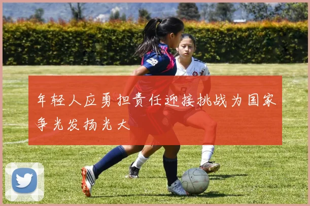 年轻人应勇担责任迎接挑战为国家争光发扬光大