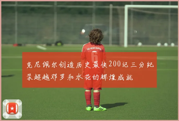 克尼佩尔创造历史最快200记三分纪录超越邓罗和水花的辉煌成就