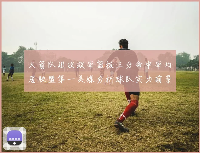 火箭队进攻效率篮板三分命中率均居联盟第一美媒分析球队实力前景